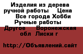 Изделия из дерева ручной работы  › Цена ­ 1 - Все города Хобби. Ручные работы » Другое   . Воронежская обл.,Лиски г.